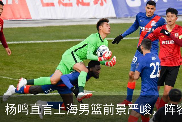 杨鸣直言上海男篮前景严峻，阵容变化成关键问题