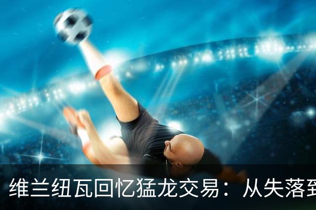 维兰纽瓦回忆猛龙交易：从失落到热爱密尔沃基